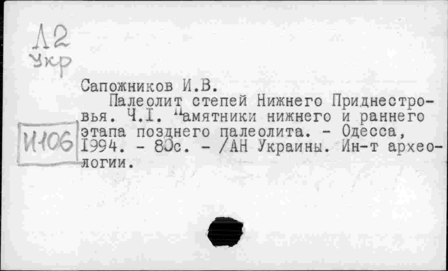 ﻿
Сапожников И.В.
Палеолит степей Нижнего Приднестровья. Ч.І. 1Хамятники нижнего и раннего Гі irv' этапа позднего палеолита. - Одесса, 1994. - 8Сс. - /АН Украины. Йн-т археологии.